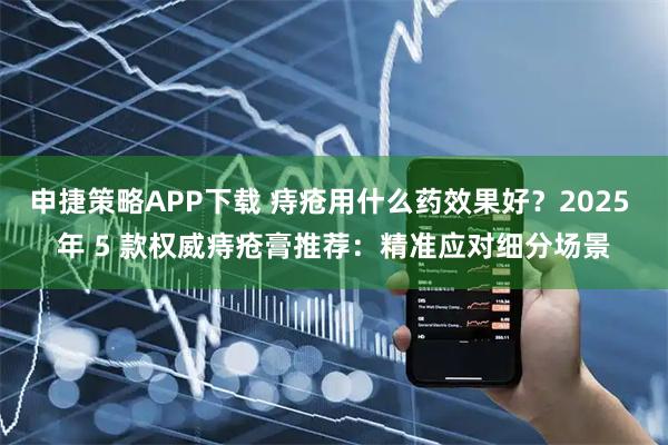 申捷策略APP下载 痔疮用什么药效果好？2025 年 5 款权威痔疮膏推荐：精准应对细分场景