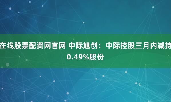 在线股票配资网官网 中际旭创：中际控股三月内减持0.49%股份