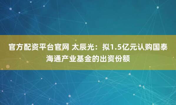 官方配资平台官网 太辰光：拟1.5亿元认购国泰海通产业基金的出资份额