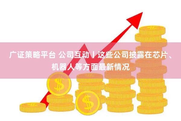 广证策略平台 公司互动丨这些公司披露在芯片、机器人等方面最新情况