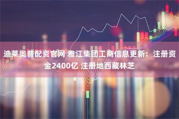 迪莱奥普配资官网 雅江集团工商信息更新：注册资金2400亿 注册地西藏林芝