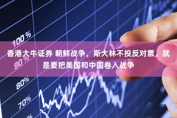 香港大牛证券 朝鲜战争，斯大林不投反对票，就是要把美国和中国卷入战争