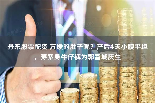 丹东股票配资 方媛的肚子呢？产后4天小腹平坦，穿紧身牛仔裤为郭富城庆生