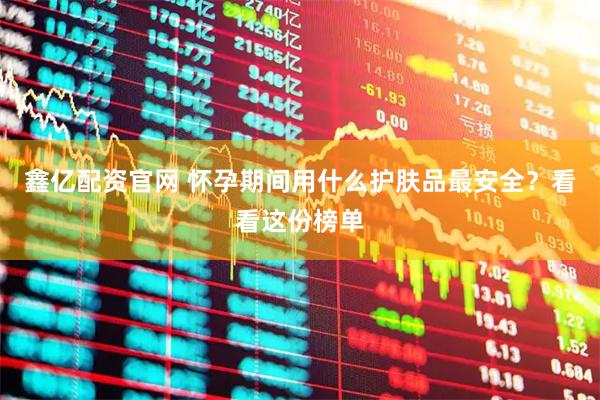 鑫亿配资官网 怀孕期间用什么护肤品最安全？看看这份榜单