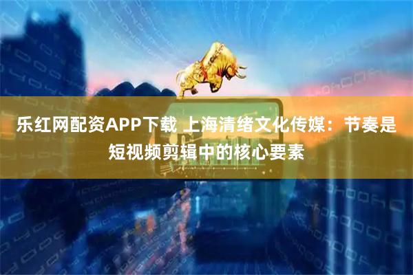 乐红网配资APP下载 上海清绪文化传媒：节奏是短视频剪辑中的核心要素