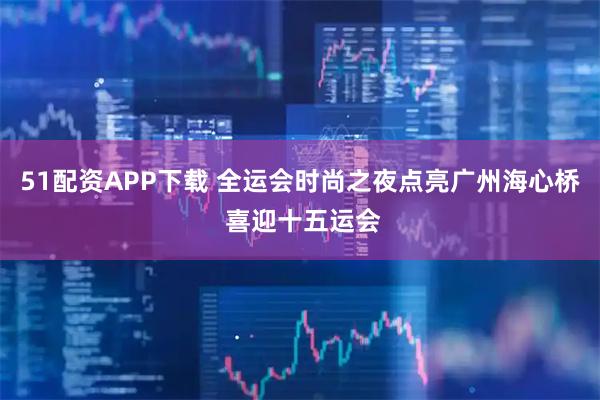 51配资APP下载 全运会时尚之夜点亮广州海心桥 喜迎十五运会