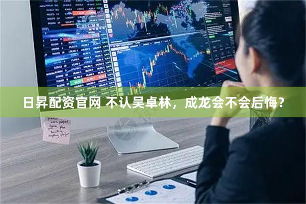 日昇配资官网 不认吴卓林，成龙会不会后悔？