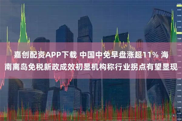 嘉创配资APP下载 中国中免早盘涨超11% 海南离岛免税新政成效初显机构称行业拐点有望显现