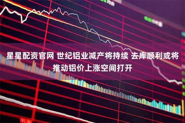 星星配资官网 世纪铝业减产将持续 去库顺利或将推动铝价上涨空间打开
