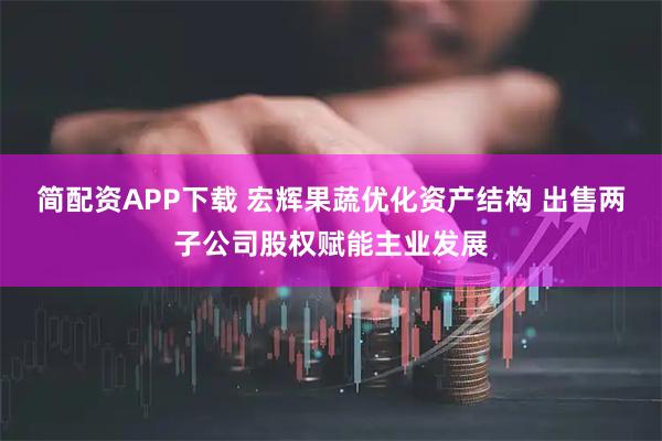 简配资APP下载 宏辉果蔬优化资产结构 出售两子公司股权赋能主业发展