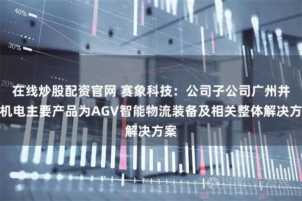 在线炒股配资官网 赛象科技：公司子公司广州井源机电主要产品为AGV智能物流装备及相关整体解决方案