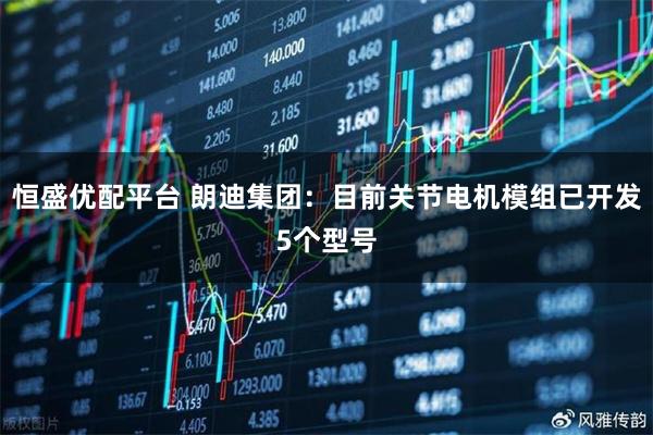 恒盛优配平台 朗迪集团：目前关节电机模组已开发5个型号