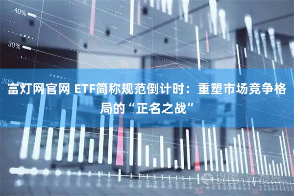 富灯网官网 ETF简称规范倒计时：重塑市场竞争格局的“正名之战”