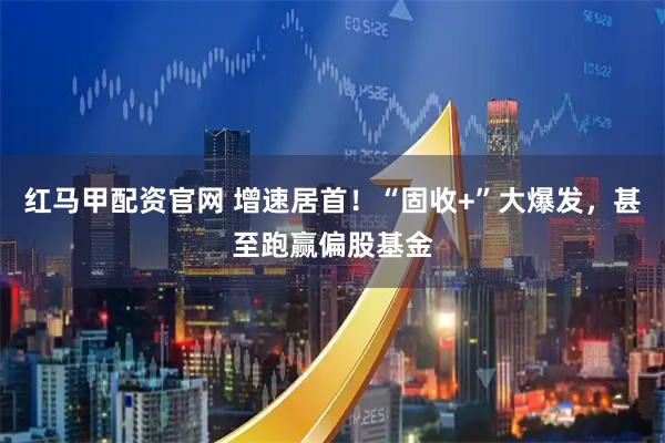 红马甲配资官网 增速居首!“固收+”大爆发,甚至跑赢偏股基金
