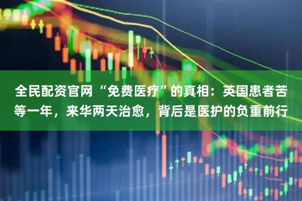 全民配资官网 “免费医疗”的真相：英国患者苦等一年，来华两天治愈，背后是医护的负重前行
