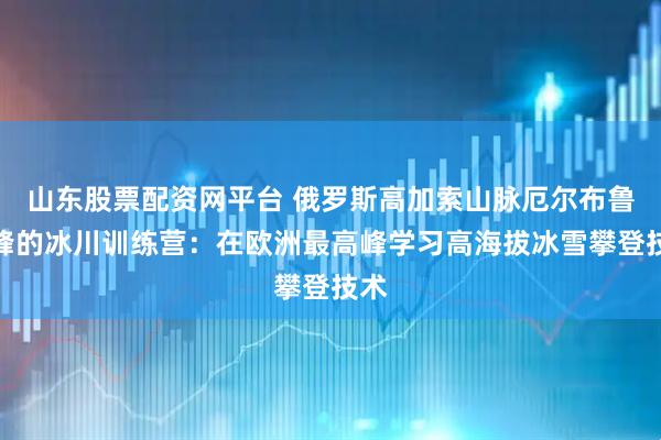 山东股票配资网平台 俄罗斯高加索山脉厄尔布鲁士峰的冰川训练营:在欧洲最高峰学习高海拔冰雪攀登技术