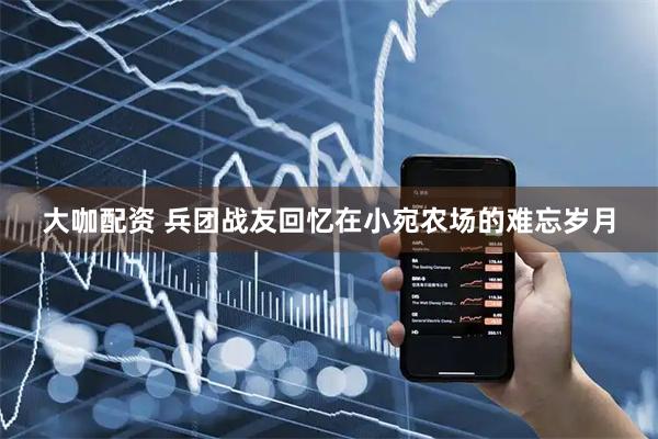 大咖配资 兵团战友回忆在小宛农场的难忘岁月