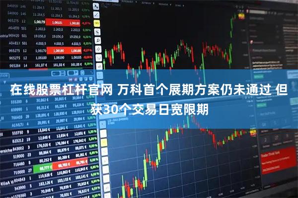 在线股票杠杆官网 万科首个展期方案仍未通过 但获30个交易日宽限期