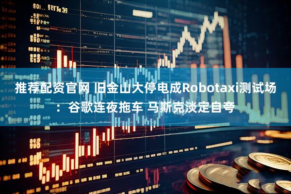 推荐配资官网 旧金山大停电成Robotaxi测试场：谷歌连夜拖车 马斯克淡定自夸