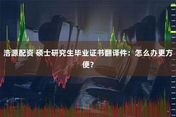 浩源配资 硕士研究生毕业证书翻译件：怎么办更方便？