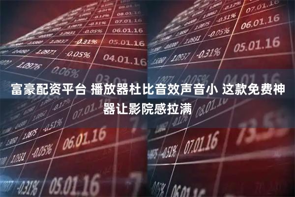 富豪配资平台 播放器杜比音效声音小 这款免费神器让影院感拉满
