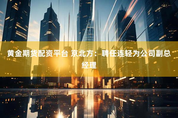 黄金期货配资平台 京北方：聘任连轻为公司副总经理