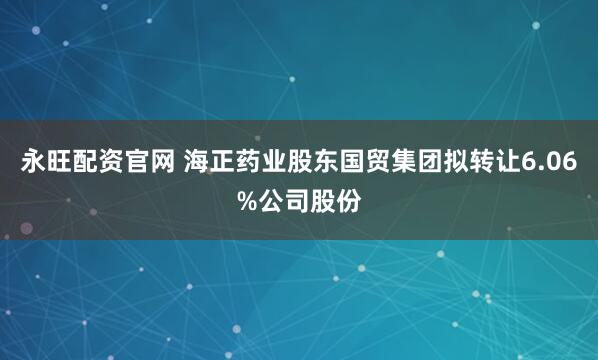 永旺配资官网 海正药业股东国贸集团拟转让6.06%公司股份