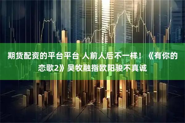 期货配资的平台平台 人前人后不一样！《有你的恋歌2》吴牧融指欧阳骏不真诚