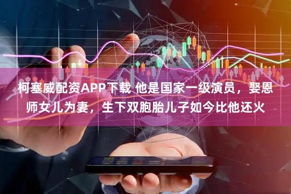 柯塞威配资APP下载 他是国家一级演员，娶恩师女儿为妻，生下双胞胎儿子如今比他还火