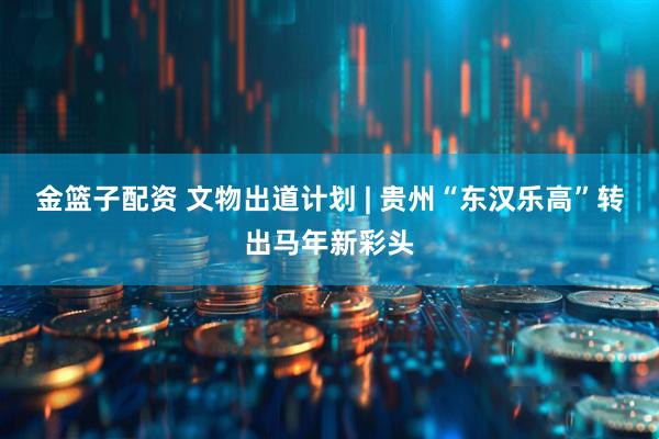 金篮子配资 文物出道计划 | 贵州“东汉乐高”转出马年新彩头