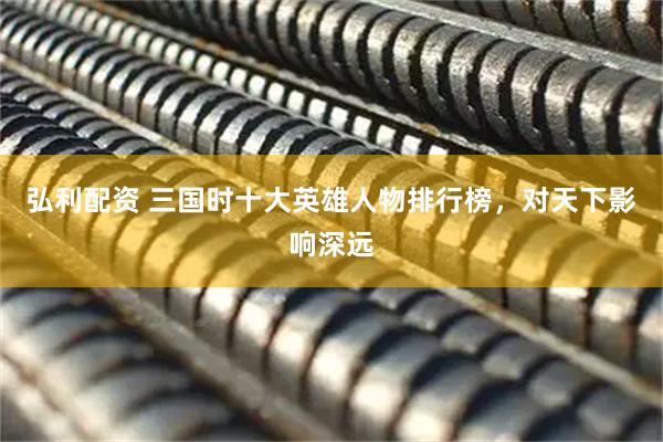 弘利配资 三国时十大英雄人物排行榜，对天下影响深远