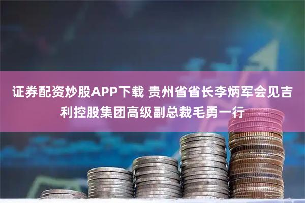 证券配资炒股APP下载 贵州省省长李炳军会见吉利控股集团高级副总裁毛勇一行