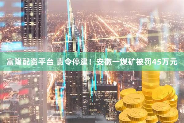 富隆配资平台 责令停建！安徽一煤矿被罚45万元