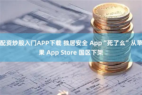 配资炒股入门APP下载 独居安全 App“死了么”从苹果 App Store 国区下架