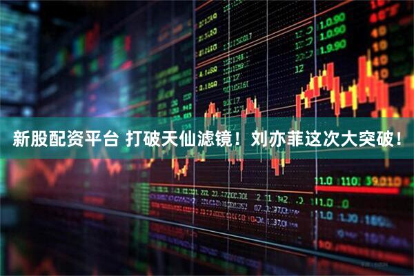 新股配资平台 打破天仙滤镜！刘亦菲这次大突破！