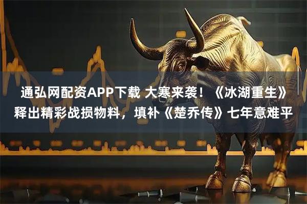 通弘网配资APP下载 大寒来袭！《冰湖重生》释出精彩战损物料，填补《楚乔传》七年意难平