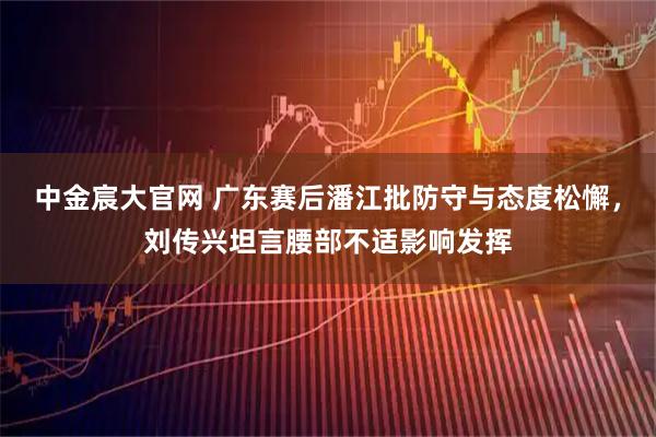 中金宸大官网 广东赛后潘江批防守与态度松懈，刘传兴坦言腰部不适影响发挥