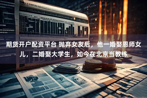 期货开户配资平台 抛弃女友后，他一婚娶恩师女儿，二婚娶大学生，如今在北京当教练