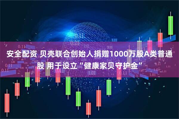 安全配资 贝壳联合创始人捐赠1000万股A类普通股 用于设立“健康家贝守护金”