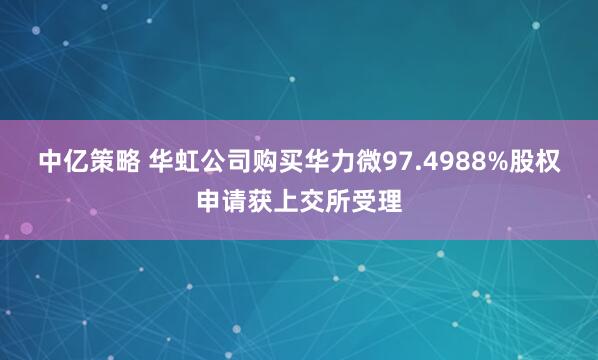 中亿策略 华虹公司购买华力微97.4988%股权申请获上交所受理