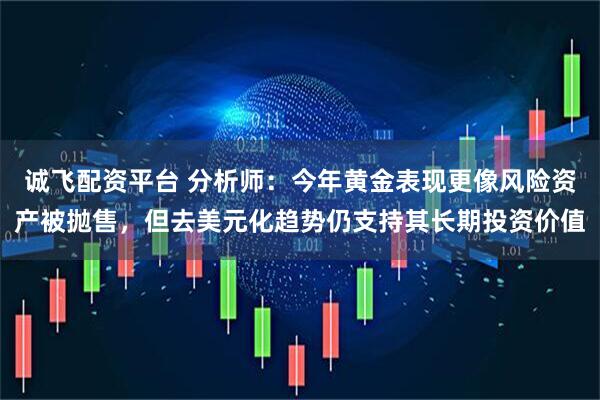 诚飞配资平台 分析师：今年黄金表现更像风险资产被抛售，但去美元化趋势仍支持其长期投资价值